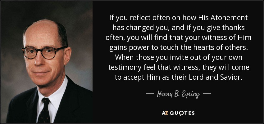 If you reflect often on how His Atonement has changed you, and if you give thanks often, you will find that your witness of Him gains power to touch the hearts of others. When those you invite out of your own testimony feel that witness, they will come to accept Him as their Lord and Savior. - Henry B. Eyring