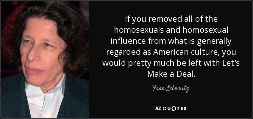 If you removed all of the homosexuals and homosexual influence from what is generally regarded as American culture, you would pretty much be left with Let's Make a Deal. - Fran Lebowitz
