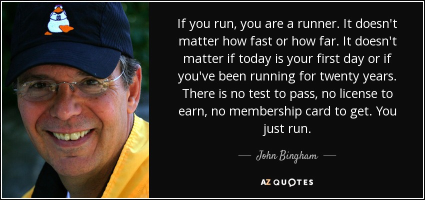 If you run, you are a runner. It doesn't matter how fast or how far. It doesn't matter if today is your first day or if you've been running for twenty years. There is no test to pass, no license to earn, no membership card to get. You just run. - John Bingham
