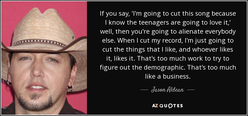 If you say, 'I'm going to cut this song because I know the teenagers are going to love it,' well, then you're going to alienate everybody else. When I cut my record, I'm just going to cut the things that I like, and whoever likes it, likes it. That's too much work to try to figure out the demographic. That's too much like a business. - Jason Aldean