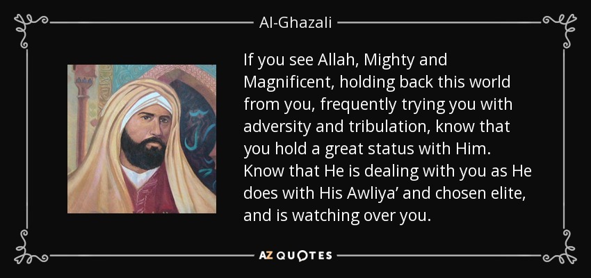 If you see Allah, Mighty and Magnificent, holding back this world from you, frequently trying you with adversity and tribulation, know that you hold a great status with Him. Know that He is dealing with you as He does with His Awliya’ and chosen elite, and is watching over you. - Al-Ghazali