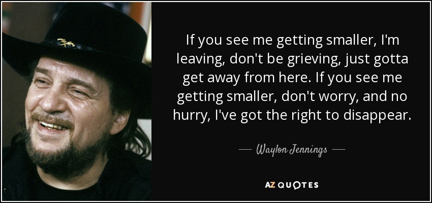 If you see me getting smaller, I'm leaving, don't be grieving, just gotta get away from here. If you see me getting smaller, don't worry, and no hurry, I've got the right to disappear. - Waylon Jennings