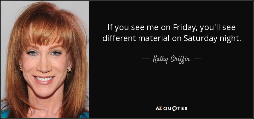 If you see me on Friday, you'll see different material on Saturday night. - Kathy Griffin