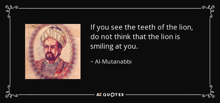 If you see the teeth of the lion, do not think that the lion is smiling at you. - Al-Mutanabbi
