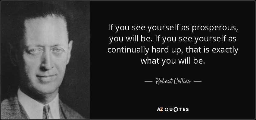 If you see yourself as prosperous, you will be. If you see yourself as continually hard up, that is exactly what you will be. - Robert Collier