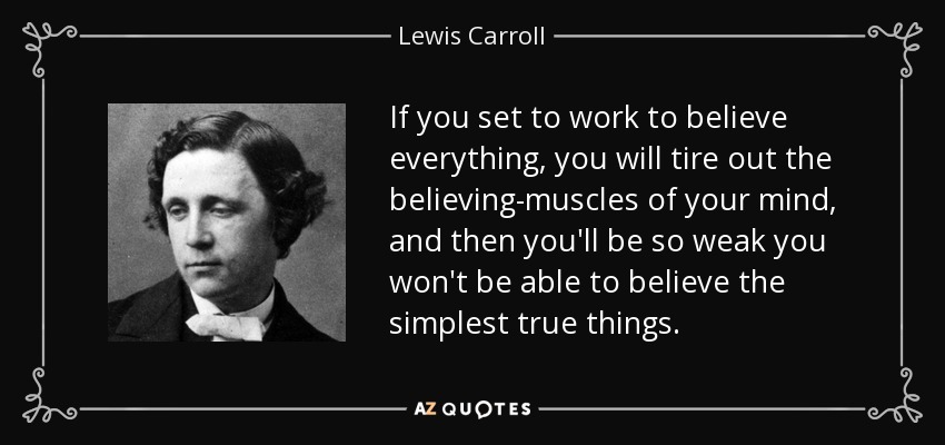 If you set to work to believe everything, you will tire out the believing-muscles of your mind, and then you'll be so weak you won't be able to believe the simplest true things. - Lewis Carroll