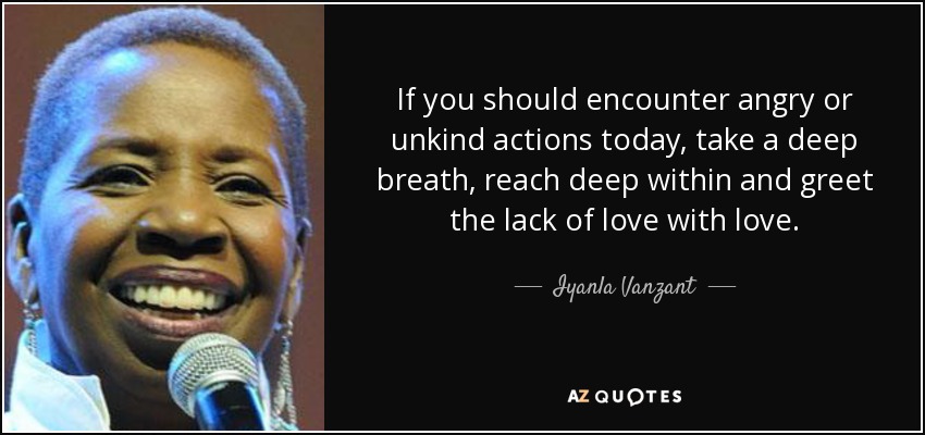 If you should encounter angry or unkind actions today, take a deep breath, reach deep within and greet the lack of love with love. - Iyanla Vanzant