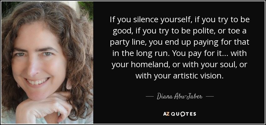 If you silence yourself, if you try to be good, if you try to be polite, or toe a party line, you end up paying for that in the long run. You pay for it... with your homeland, or with your soul, or with your artistic vision. - Diana Abu-Jaber