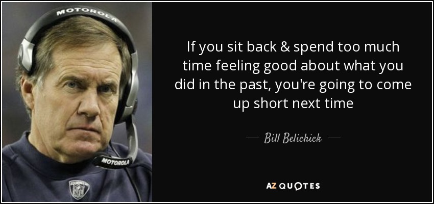 If you sit back & spend too much time feeling good about what you did in the past, you're going to come up short next time - Bill Belichick