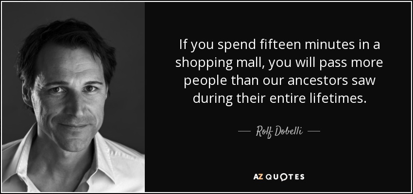 If you spend fifteen minutes in a shopping mall, you will pass more people than our ancestors saw during their entire lifetimes. - Rolf Dobelli