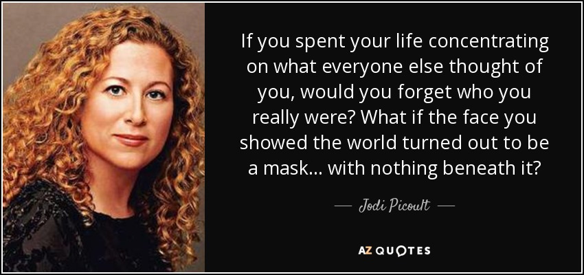 If you spent your life concentrating on what everyone else thought of you, would you forget who you really were? What if the face you showed the world turned out to be a mask... with nothing beneath it? - Jodi Picoult