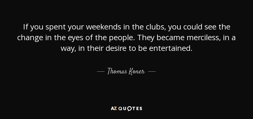 If you spent your weekends in the clubs, you could see the change in the eyes of the people. They became merciless, in a way, in their desire to be entertained. - Thomas Koner