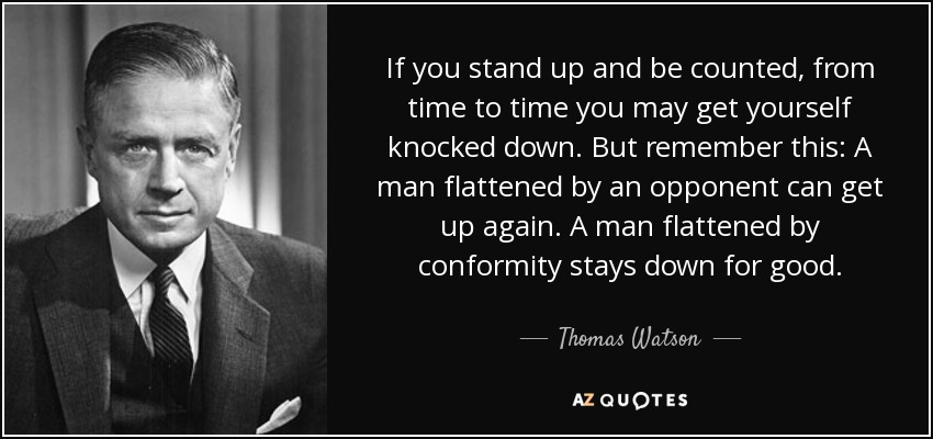 If you stand up and be counted, from time to time you may get yourself knocked down. But remember this: A man flattened by an opponent can get up again. A man flattened by conformity stays down for good. - Thomas Watson, Jr.