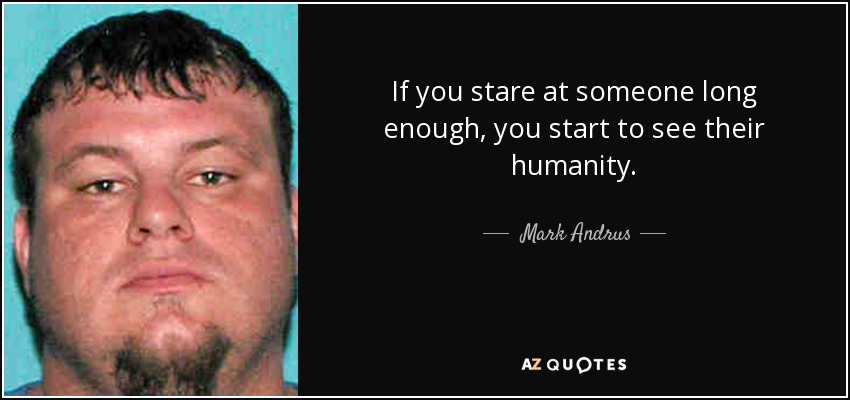If you stare at someone long enough, you start to see their humanity. - Mark Andrus
