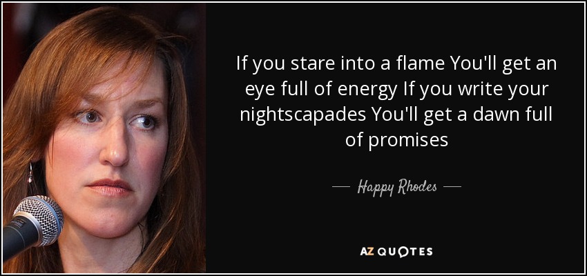 If you stare into a flame You'll get an eye full of energy If you write your nightscapades You'll get a dawn full of promises - Happy Rhodes