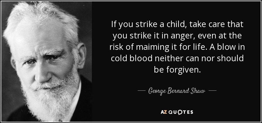 If you strike a child, take care that you strike it in anger, even at the risk of maiming it for life. A blow in cold blood neither can nor should be forgiven. - George Bernard Shaw