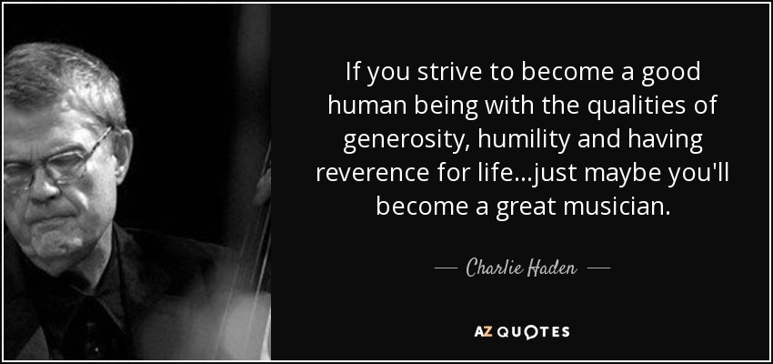 If you strive to become a good human being with the qualities of generosity, humility and having reverence for life...just maybe you'll become a great musician. - Charlie Haden