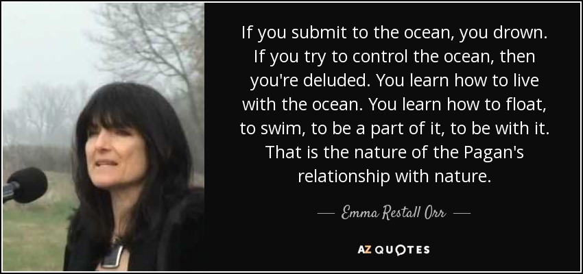 If you submit to the ocean, you drown. If you try to control the ocean, then you're deluded. You learn how to live with the ocean. You learn how to float, to swim, to be a part of it, to be with it. That is the nature of the Pagan's relationship with nature. - Emma Restall Orr