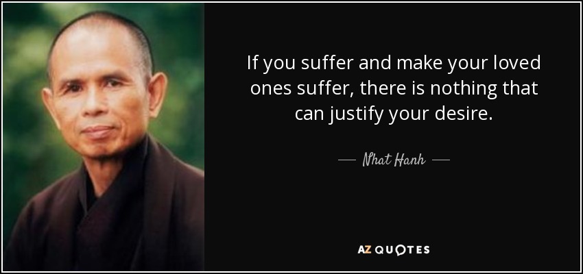 If you suffer and make your loved ones suffer, there is nothing that can justify your desire. - Nhat Hanh