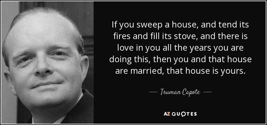 If you sweep a house, and tend its fires and fill its stove, and there is love in you all the years you are doing this, then you and that house are married, that house is yours. - Truman Capote