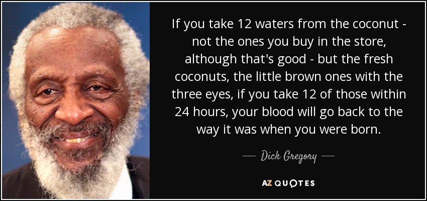 If you take 12 waters from the coconut - not the ones you buy in the store, although that's good - but the fresh coconuts, the little brown ones with the three eyes, if you take 12 of those within 24 hours, your blood will go back to the way it was when you were born. - Dick Gregory