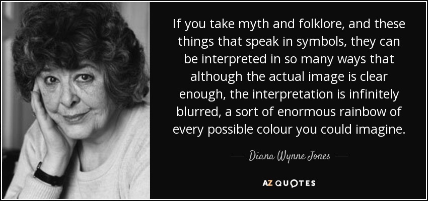 If you take myth and folklore, and these things that speak in symbols, they can be interpreted in so many ways that although the actual image is clear enough, the interpretation is infinitely blurred, a sort of enormous rainbow of every possible colour you could imagine. - Diana Wynne Jones