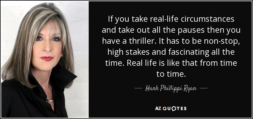 If you take real-life circumstances and take out all the pauses then you have a thriller. It has to be non-stop, high stakes and fascinating all the time. Real life is like that from time to time. - Hank Phillippi Ryan