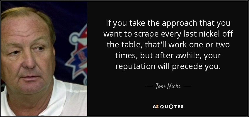 If you take the approach that you want to scrape every last nickel off the table, that'll work one or two times, but after awhile, your reputation will precede you. - Tom Hicks