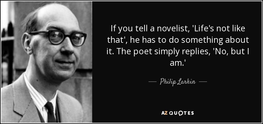 If you tell a novelist, 'Life's not like that', he has to do something about it. The poet simply replies, 'No, but I am.' - Philip Larkin