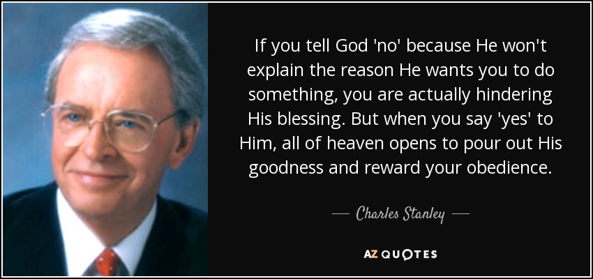 If you tell God 'no' because He won't explain the reason He wants you to do something, you are actually hindering His blessing. But when you say 'yes' to Him, all of heaven opens to pour out His goodness and reward your obedience. - Charles Stanley