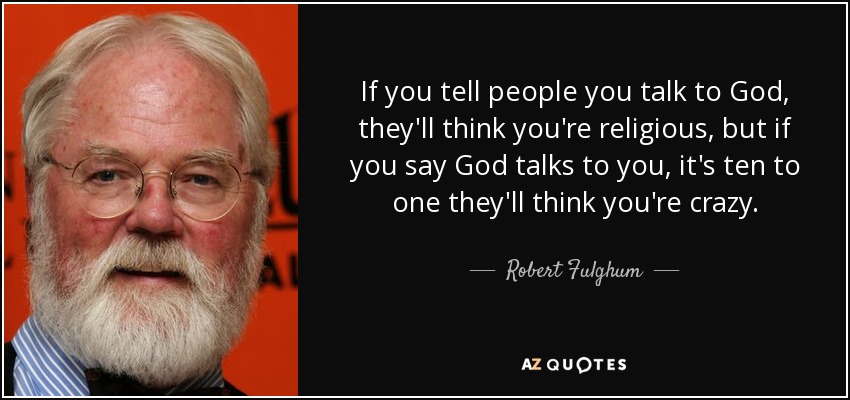 If you tell people you talk to God, they'll think you're religious, but if you say God talks to you, it's ten to one they'll think you're crazy. - Robert Fulghum