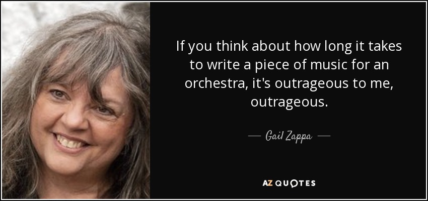 If you think about how long it takes to write a piece of music for an orchestra, it's outrageous to me, outrageous. - Gail Zappa