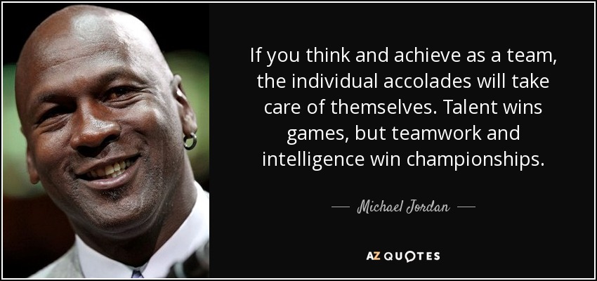 If you think and achieve as a team, the individual accolades will take care of themselves. Talent wins games, but teamwork and intelligence win championships. - Michael Jordan