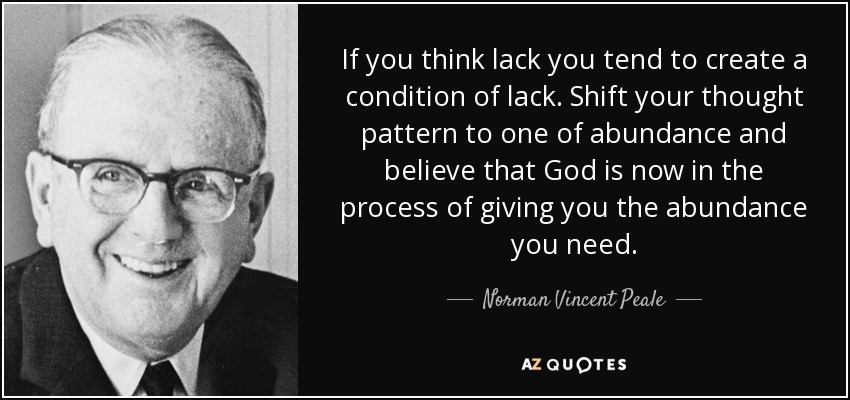 If you think lack you tend to create a condition of lack. Shift your thought pattern to one of abundance and believe that God is now in the process of giving you the abundance you need. - Norman Vincent Peale