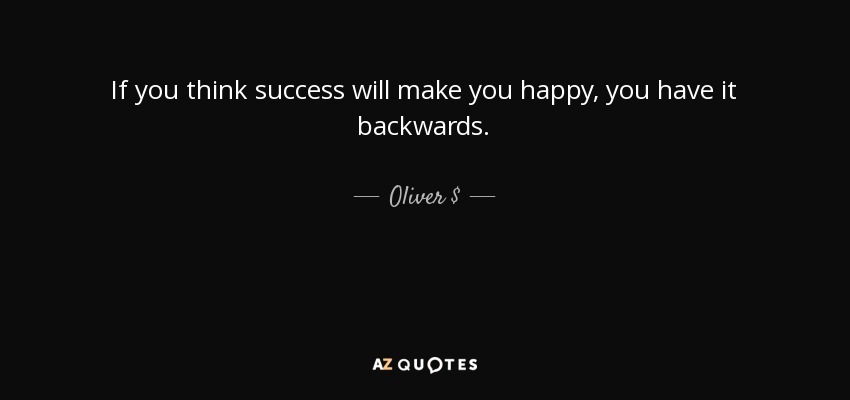If you think success will make you happy, you have it backwards. - Oliver $