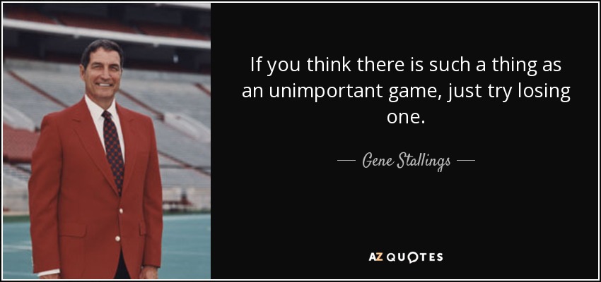 If you think there is such a thing as an unimportant game, just try losing one. - Gene Stallings