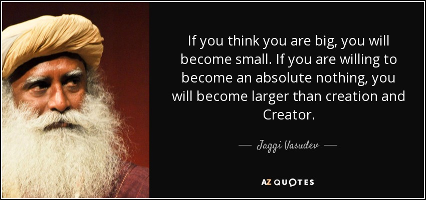 If you think you are big, you will become small. If you are willing to become an absolute nothing, you will become larger than creation and Creator. - Jaggi Vasudev
