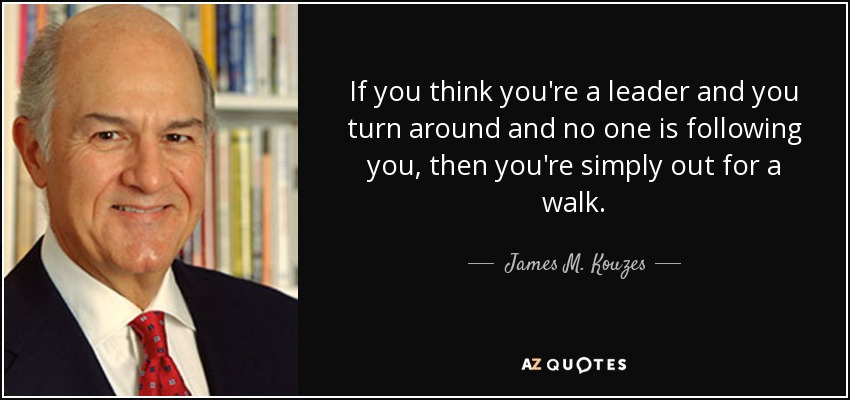 If you think you're a leader and you turn around and no one is following you, then you're simply out for a walk. - James M. Kouzes