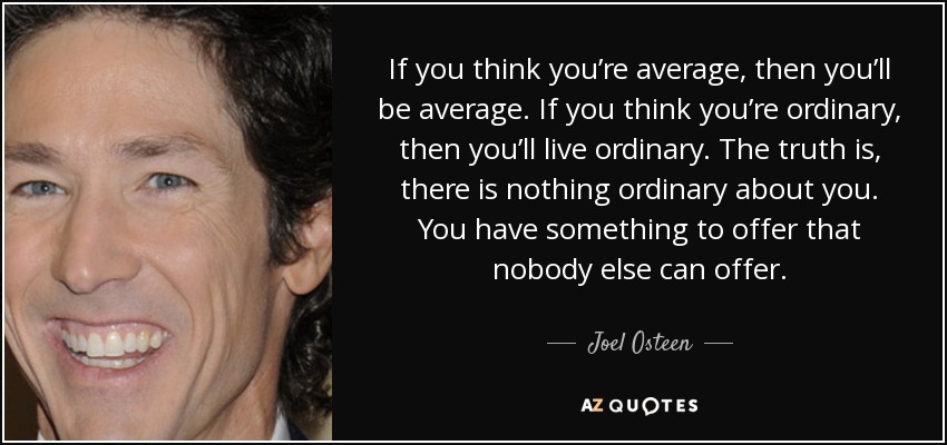 If you think you’re average, then you’ll be average. If you think you’re ordinary, then you’ll live ordinary. The truth is, there is nothing ordinary about you. You have something to offer that nobody else can offer. - Joel Osteen