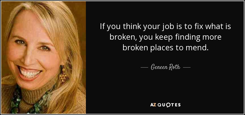If you think your job is to fix what is broken, you keep finding more broken places to mend. - Geneen Roth