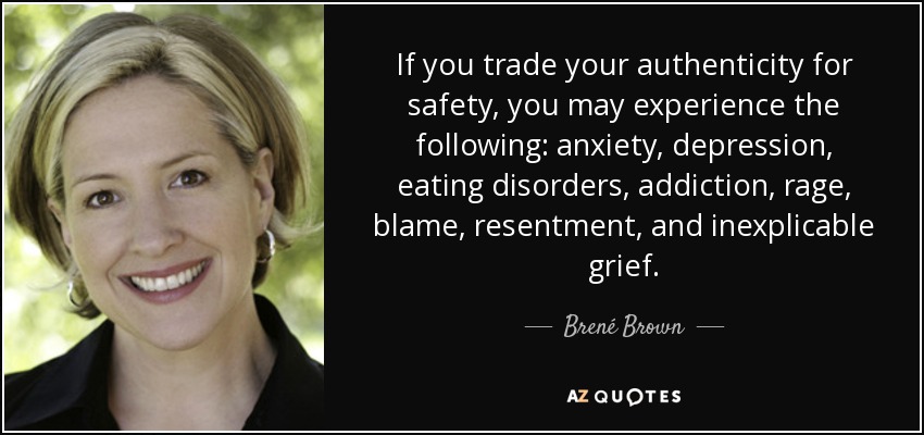 If you trade your authenticity for safety, you may experience the following: anxiety, depression, eating disorders, addiction, rage, blame, resentment, and inexplicable grief. - Brené Brown