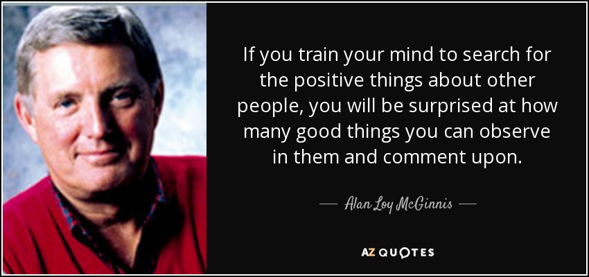If you train your mind to search for the positive things about other people, you will be surprised at how many good things you can observe in them and comment upon. - Alan Loy McGinnis