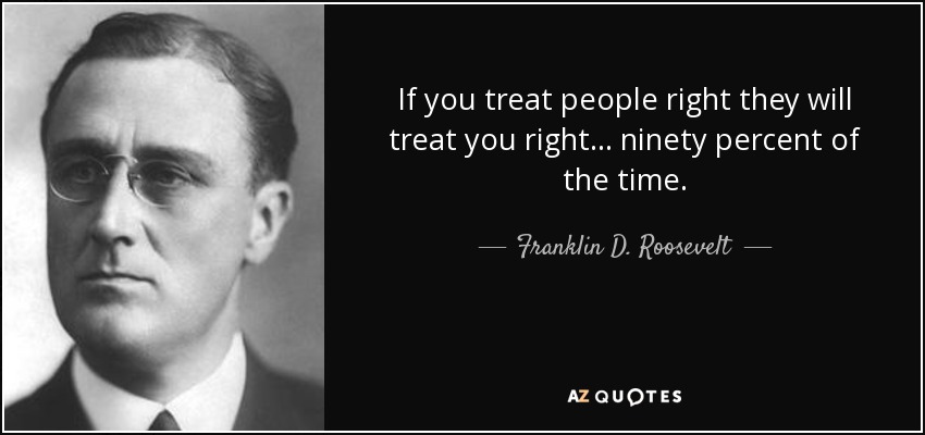 If you treat people right they will treat you right... ninety percent of the time. - Franklin D. Roosevelt