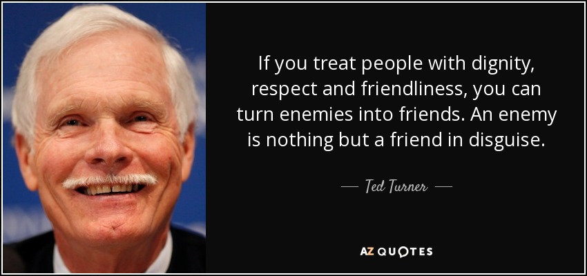 If you treat people with dignity, respect and friendliness, you can turn enemies into friends. An enemy is nothing but a friend in disguise. - Ted Turner