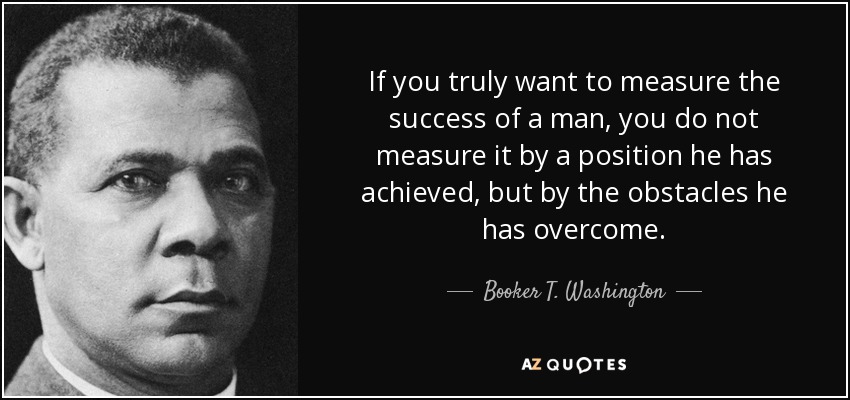 If you truly want to measure the success of a man, you do not measure it by a position he has achieved, but by the obstacles he has overcome. - Booker T. Washington