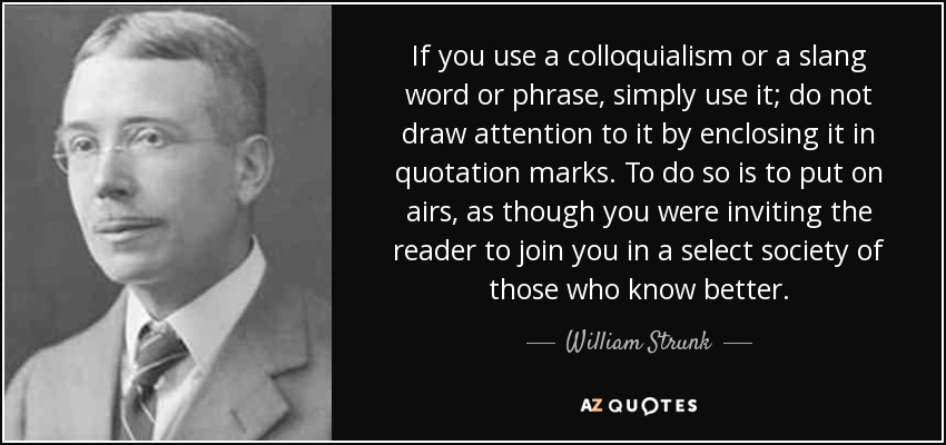 If you use a colloquialism or a slang word or phrase, simply use it; do not draw attention to it by enclosing it in quotation marks. To do so is to put on airs, as though you were inviting the reader to join you in a select society of those who know better. - William Strunk, Jr.