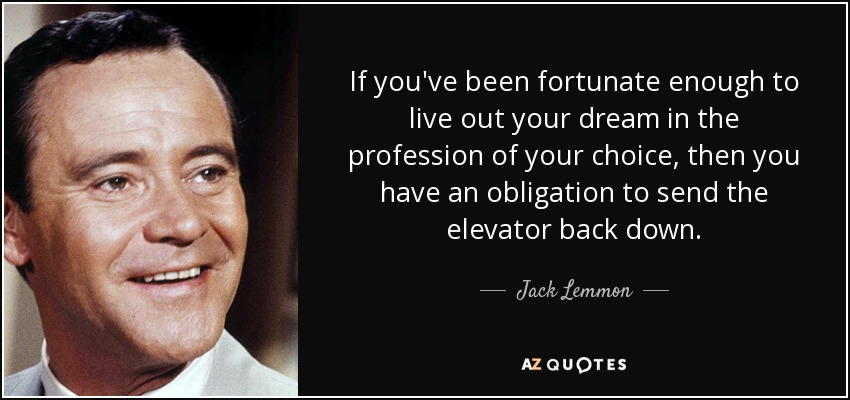 If you've been fortunate enough to live out your dream in the profession of your choice, then you have an obligation to send the elevator back down. - Jack Lemmon