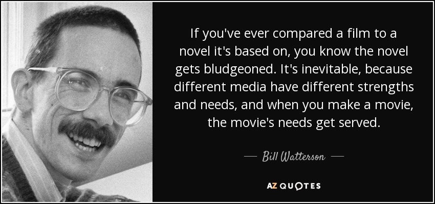 If you've ever compared a film to a novel it's based on, you know the novel gets bludgeoned. It's inevitable, because different media have different strengths and needs, and when you make a movie, the movie's needs get served. - Bill Watterson