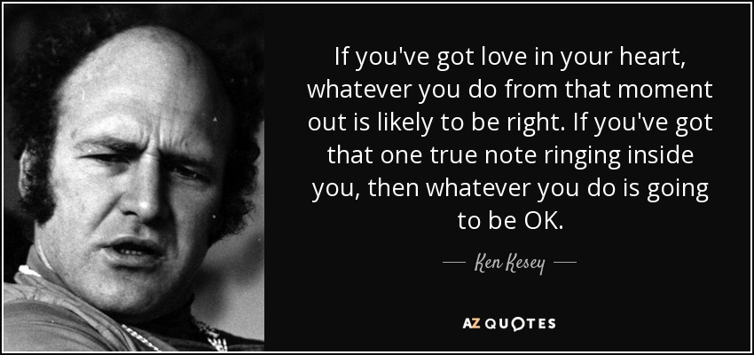 If you've got love in your heart, whatever you do from that moment out is likely to be right. If you've got that one true note ringing inside you, then whatever you do is going to be OK. - Ken Kesey