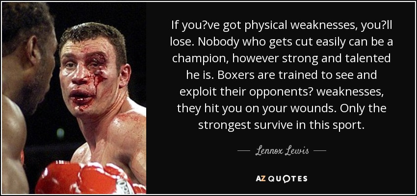 If youve got physical weaknesses, youll lose. Nobody who gets cut easily can be a champion, however strong and talented he is. Boxers are trained to see and exploit their opponents weaknesses, they hit you on your wounds. Only the strongest survive in this sport. - Lennox Lewis